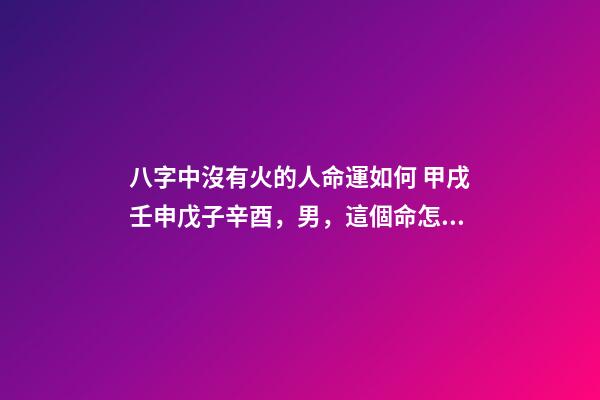 八字中沒有火的人命運如何 甲戌壬申戊子辛酉，男，這個命怎么樣，幫忙分析一下，謝謝、